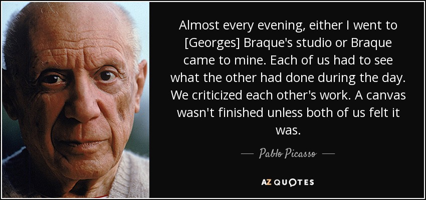 Almost every evening, either I went to [Georges] Braque's studio or Braque came to mine. Each of us had to see what the other had done during the day. We criticized each other's work. A canvas wasn't finished unless both of us felt it was. - Pablo Picasso
