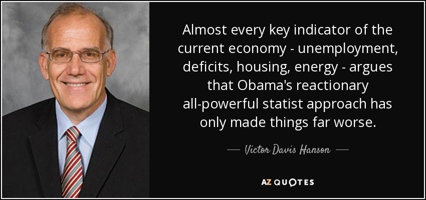 Almost every key indicator of the current economy - unemployment, deficits, housing, energy - argues that Obama's reactionary all-powerful statist approach has only made things far worse. - Victor Davis Hanson