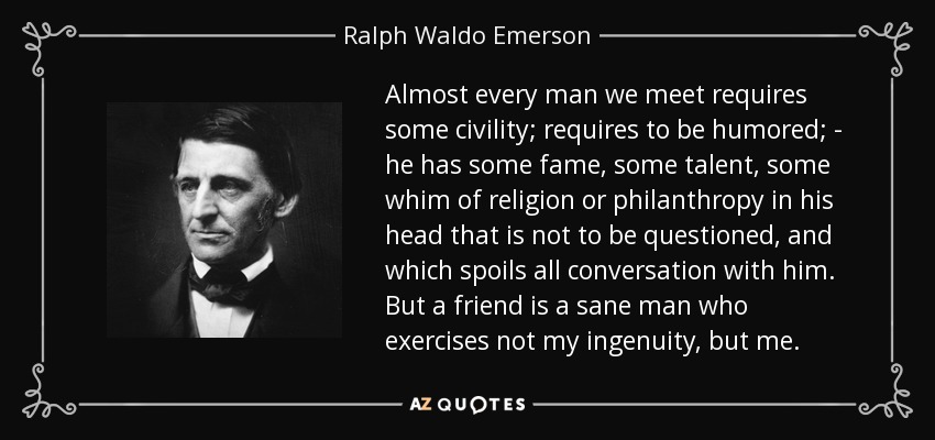 Almost every man we meet requires some civility; requires to be humored; - he has some fame, some talent, some whim of religion or philanthropy in his head that is not to be questioned, and which spoils all conversation with him. But a friend is a sane man who exercises not my ingenuity, but me. - Ralph Waldo Emerson