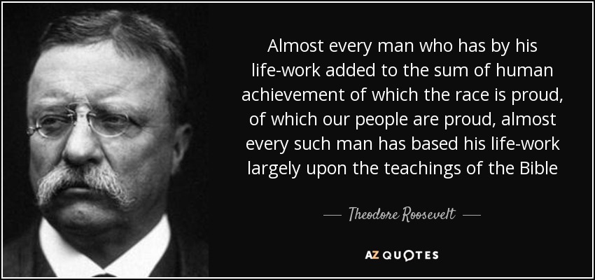 Almost every man who has by his life-work added to the sum of human achievement of which the race is proud, of which our people are proud, almost every such man has based his life-work largely upon the teachings of the Bible - Theodore Roosevelt