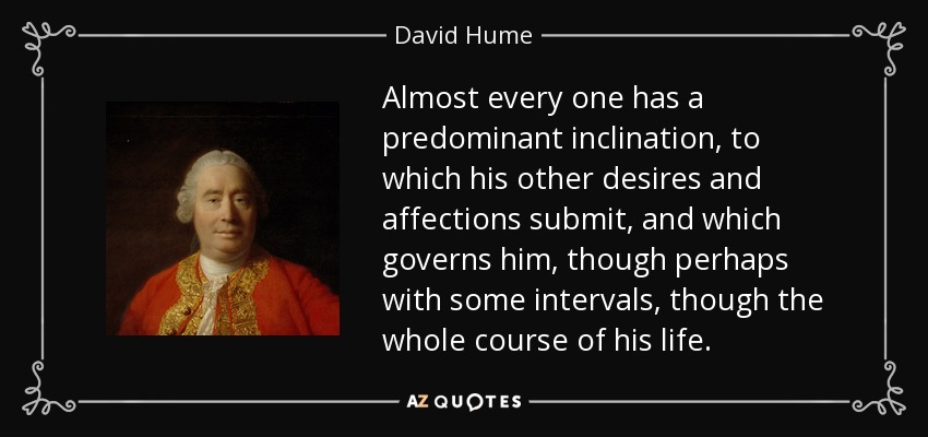 Almost every one has a predominant inclination, to which his other desires and affections submit, and which governs him, though perhaps with some intervals, though the whole course of his life. - David Hume