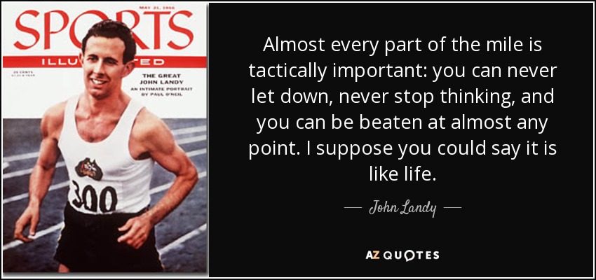 Almost every part of the mile is tactically important: you can never let down, never stop thinking, and you can be beaten at almost any point. I suppose you could say it is like life. - John Landy