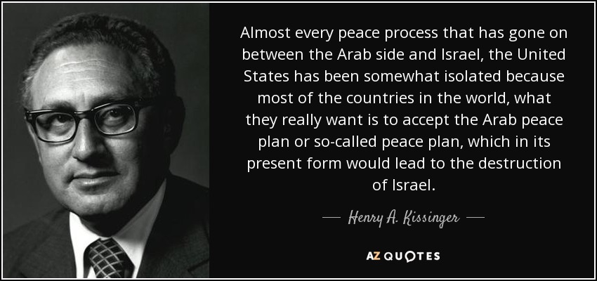 Almost every peace process that has gone on between the Arab side and Israel, the United States has been somewhat isolated because most of the countries in the world, what they really want is to accept the Arab peace plan or so-called peace plan, which in its present form would lead to the destruction of Israel. - Henry A. Kissinger