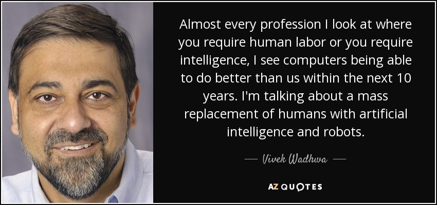 Almost every profession I look at where you require human labor or you require intelligence, I see computers being able to do better than us within the next 10 years. I'm talking about a mass replacement of humans with artificial intelligence and robots. - Vivek Wadhwa