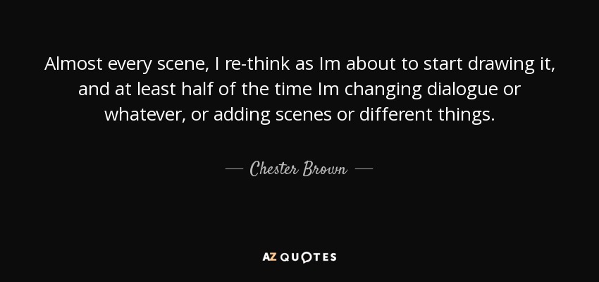 Almost every scene, I re-think as Im about to start drawing it, and at least half of the time Im changing dialogue or whatever, or adding scenes or different things. - Chester Brown