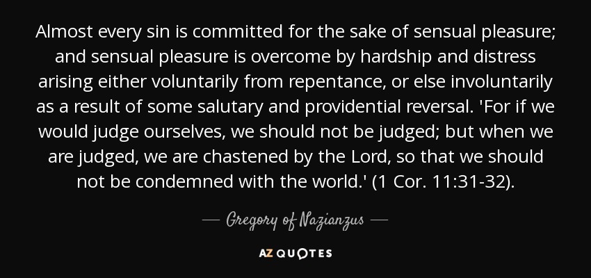 Almost every sin is committed for the sake of sensual pleasure; and sensual pleasure is overcome by hardship and distress arising either voluntarily from repentance, or else involuntarily as a result of some salutary and providential reversal. 'For if we would judge ourselves, we should not be judged; but when we are judged, we are chastened by the Lord, so that we should not be condemned with the world.' (1 Cor. 11:31-32). - Gregory of Nazianzus