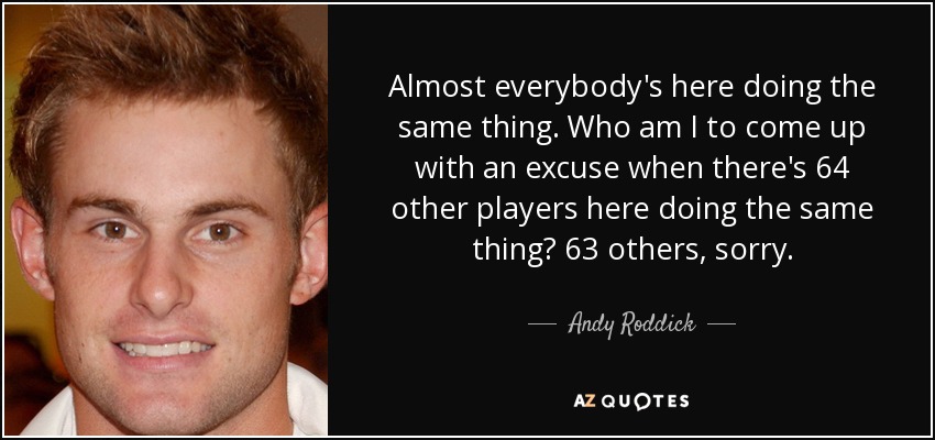 Almost everybody's here doing the same thing. Who am I to come up with an excuse when there's 64 other players here doing the same thing? 63 others, sorry. - Andy Roddick