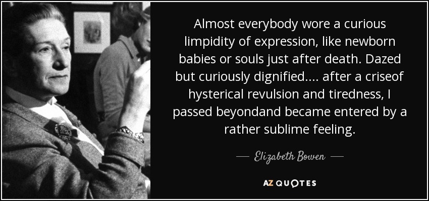 Almost everybody wore a curious limpidity of expression, like newborn babies or souls just after death. Dazed but curiously dignified.... after a criseof hysterical revulsion and tiredness, I passed beyondand became entered by a rather sublime feeling. - Elizabeth Bowen