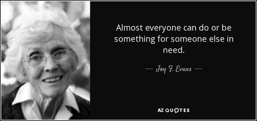 Almost everyone can do or be something for someone else in need. - Joy F. Evans