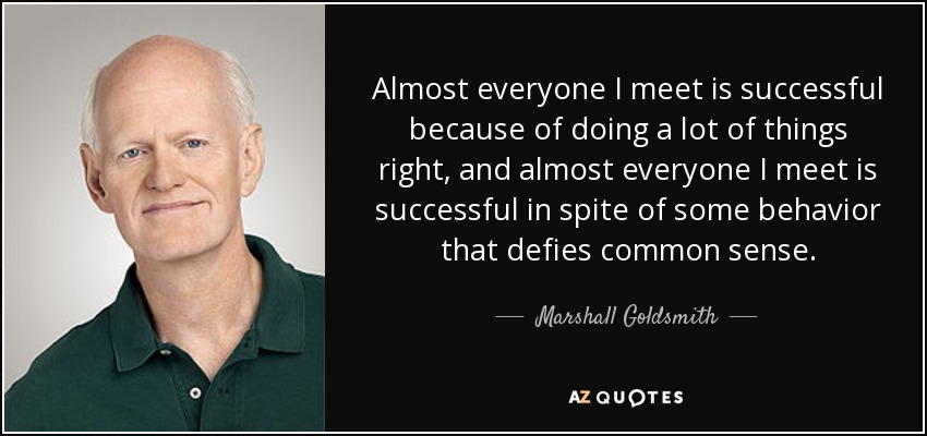 Almost everyone I meet is successful because of doing a lot of things right, and almost everyone I meet is successful in spite of some behavior that defies common sense. - Marshall Goldsmith