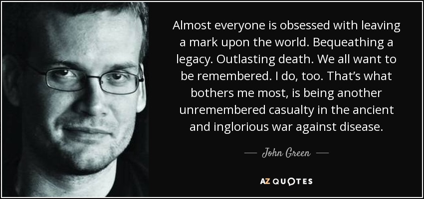 Almost everyone is obsessed with leaving a mark upon the world. Bequeathing a legacy. Outlasting death. We all want to be remembered. I do, too. That’s what bothers me most, is being another unremembered casualty in the ancient and inglorious war against disease. - John Green