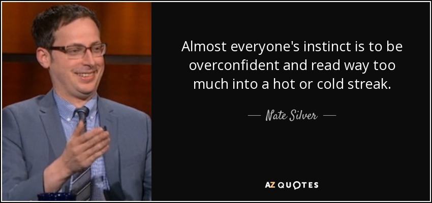 Almost everyone's instinct is to be overconfident and read way too much into a hot or cold streak. - Nate Silver