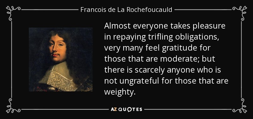 Almost everyone takes pleasure in repaying trifling obligations, very many feel gratitude for those that are moderate; but there is scarcely anyone who is not ungrateful for those that are weighty. - Francois de La Rochefoucauld