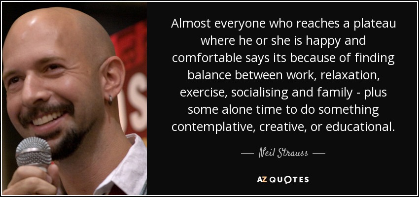 Almost everyone who reaches a plateau where he or she is happy and comfortable says its because of finding balance between work, relaxation, exercise, socialising and family - plus some alone time to do something contemplative, creative, or educational. - Neil Strauss
