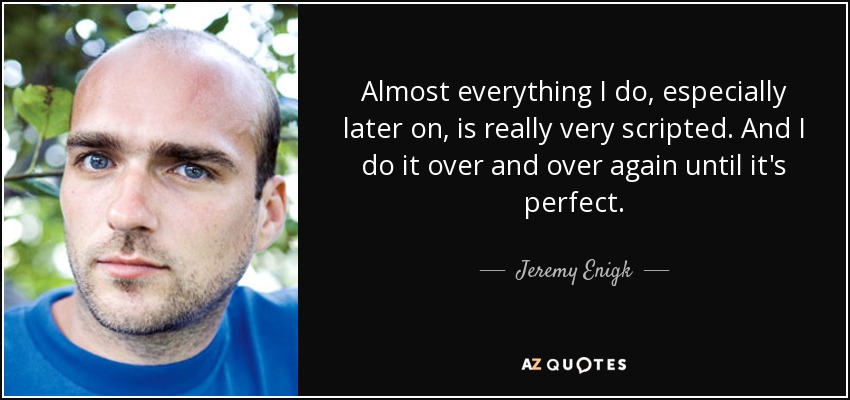 Almost everything I do, especially later on, is really very scripted. And I do it over and over again until it's perfect. - Jeremy Enigk