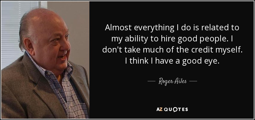 Almost everything I do is related to my ability to hire good people. I don't take much of the credit myself. I think I have a good eye. - Roger Ailes