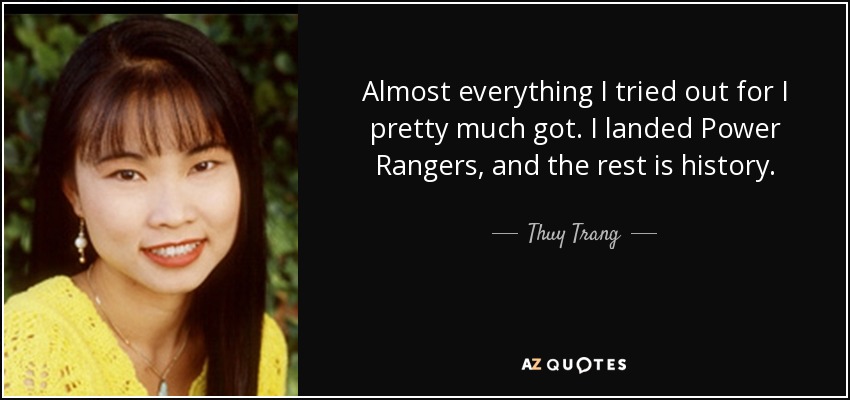 Almost everything I tried out for I pretty much got. I landed Power Rangers, and the rest is history. - Thuy Trang