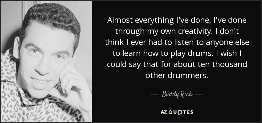 Almost everything I've done, I've done through my own creativity. I don't think I ever had to listen to anyone else to learn how to play drums. I wish I could say that for about ten thousand other drummers. - Buddy Rich