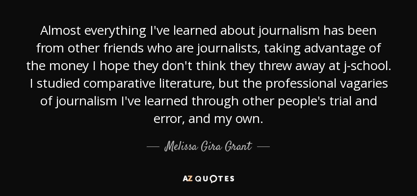 Almost everything I've learned about journalism has been from other friends who are journalists, taking advantage of the money I hope they don't think they threw away at j-school. I studied comparative literature, but the professional vagaries of journalism I've learned through other people's trial and error, and my own. - Melissa Gira Grant