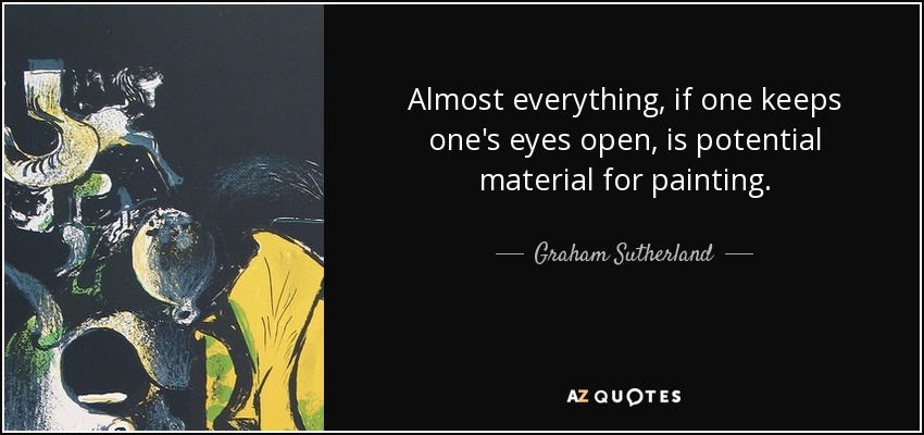Almost everything, if one keeps one's eyes open, is potential material for painting. - Graham Sutherland
