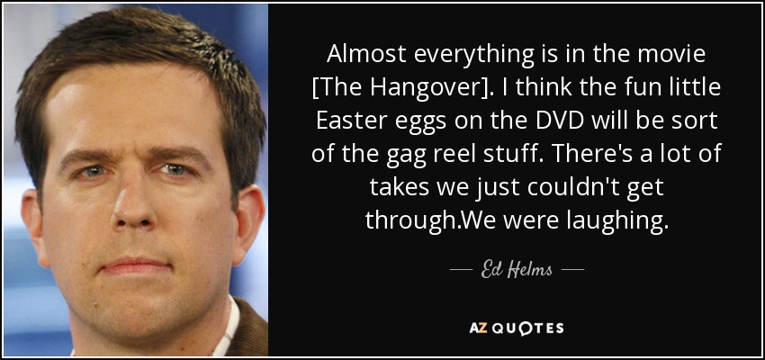 Almost everything is in the movie [The Hangover]. I think the fun little Easter eggs on the DVD will be sort of the gag reel stuff. There's a lot of takes we just couldn't get through.We were laughing. - Ed Helms