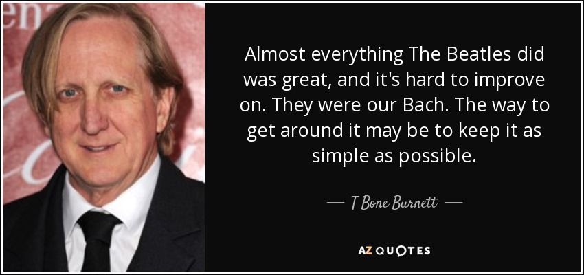 Almost everything The Beatles did was great, and it's hard to improve on. They were our Bach. The way to get around it may be to keep it as simple as possible. - T Bone Burnett