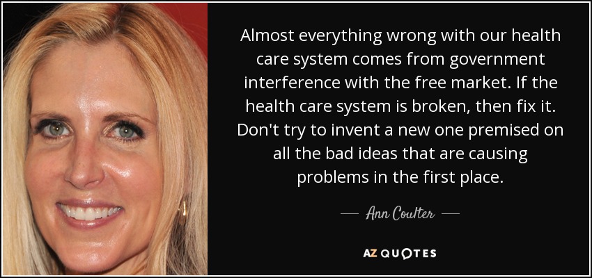 Almost everything wrong with our health care system comes from government interference with the free market. If the health care system is broken, then fix it. Don't try to invent a new one premised on all the bad ideas that are causing problems in the first place. - Ann Coulter