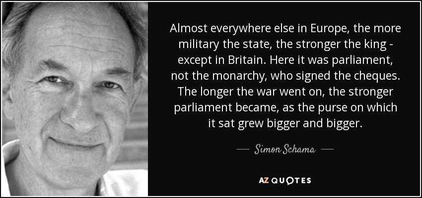 Almost everywhere else in Europe, the more military the state, the stronger the king - except in Britain. Here it was parliament, not the monarchy, who signed the cheques. The longer the war went on, the stronger parliament became, as the purse on which it sat grew bigger and bigger. - Simon Schama