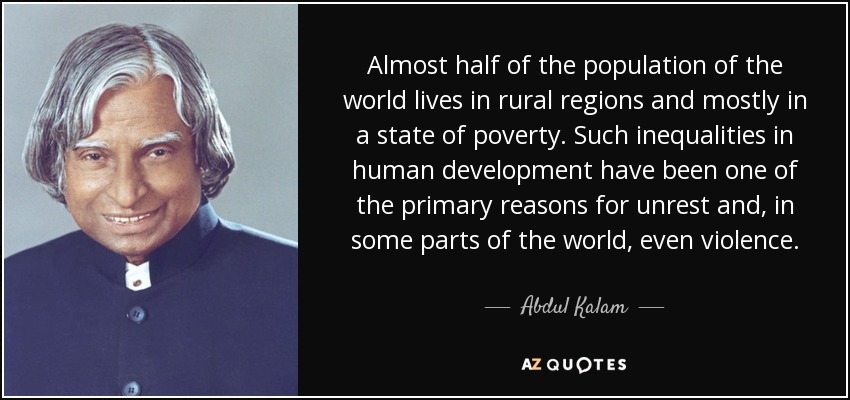 Almost half of the population of the world lives in rural regions and mostly in a state of poverty. Such inequalities in human development have been one of the primary reasons for unrest and, in some parts of the world, even violence. - Abdul Kalam
