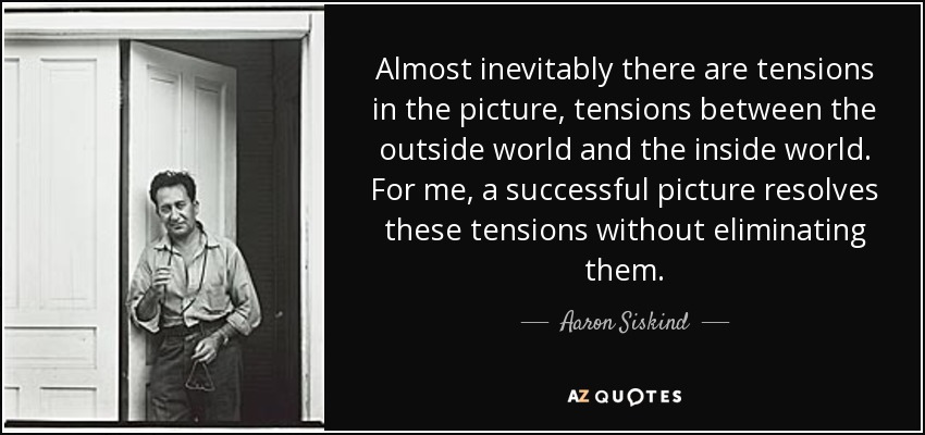 Almost inevitably there are tensions in the picture, tensions between the outside world and the inside world. For me, a successful picture resolves these tensions without eliminating them. - Aaron Siskind