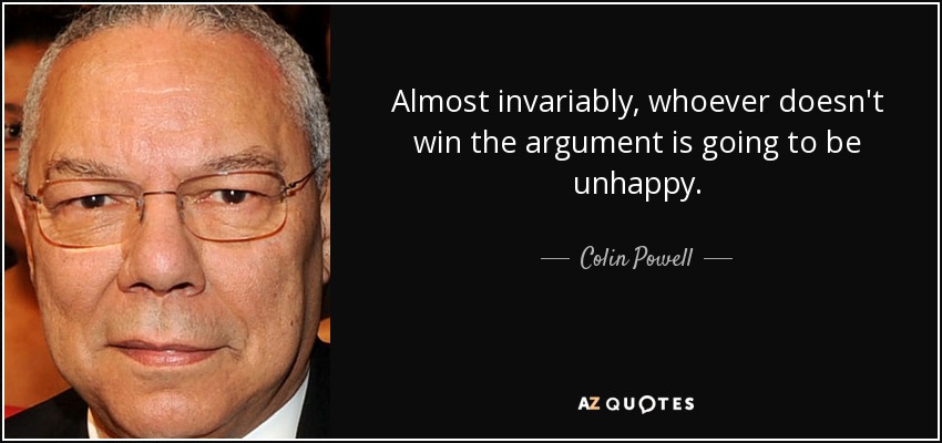Almost invariably, whoever doesn't win the argument is going to be unhappy. - Colin Powell
