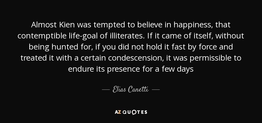 Almost Kien was tempted to believe in happiness, that contemptible life-goal of illiterates. If it came of itself, without being hunted for, if you did not hold it fast by force and treated it with a certain condescension, it was permissible to endure its presence for a few days - Elias Canetti