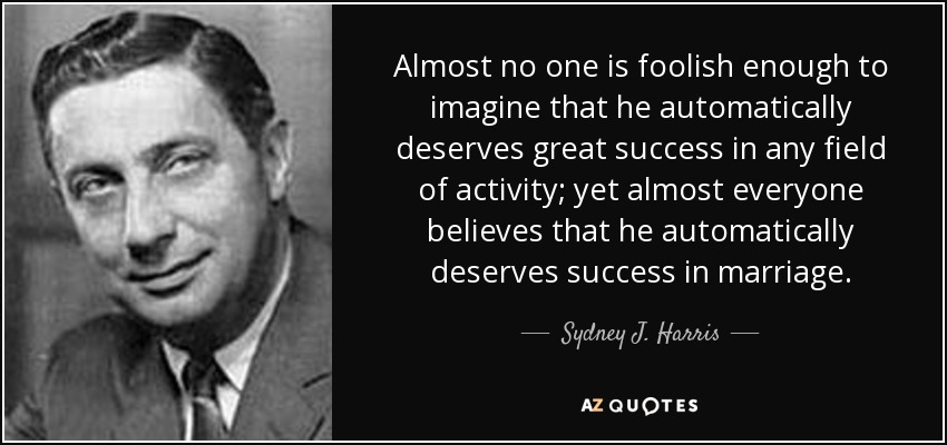 Almost no one is foolish enough to imagine that he automatically deserves great success in any field of activity; yet almost everyone believes that he automatically deserves success in marriage. - Sydney J. Harris