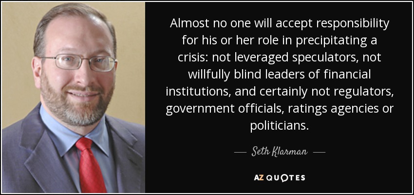 Almost no one will accept responsibility for his or her role in precipitating a crisis: not leveraged speculators, not willfully blind leaders of financial institutions, and certainly not regulators, government officials, ratings agencies or politicians. - Seth Klarman