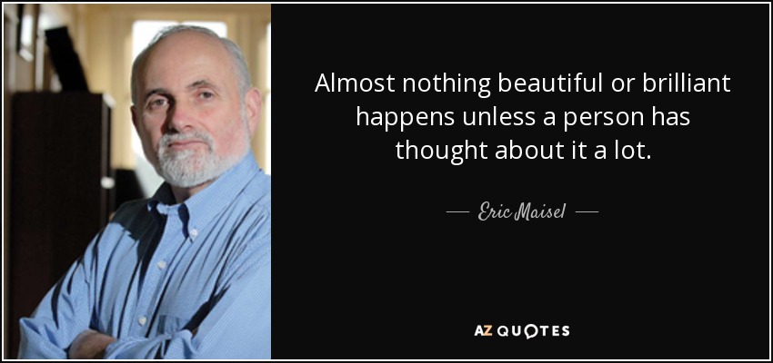 Almost nothing beautiful or brilliant happens unless a person has thought about it a lot. - Eric Maisel