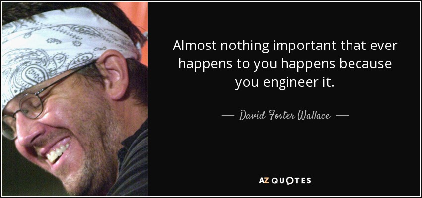 Almost nothing important that ever happens to you happens because you engineer it. - David Foster Wallace