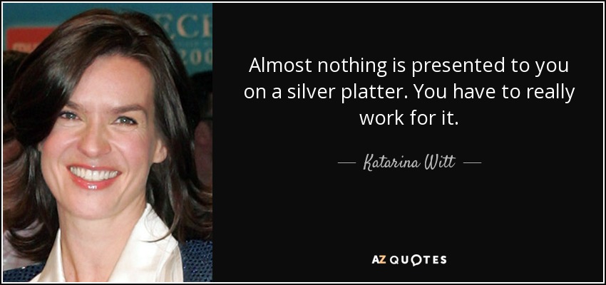 Almost nothing is presented to you on a silver platter. You have to really work for it. - Katarina Witt