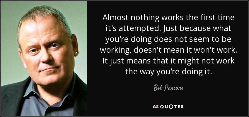 Almost nothing works the first time it's attempted. Just because what you're doing does not seem to be working, doesn't mean it won't work. It just means that it might not work the way you're doing it. - Bob Parsons