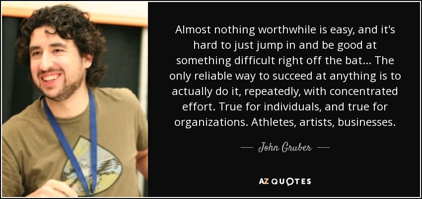 Almost nothing worthwhile is easy, and it's hard to just jump in and be good at something difficult right off the bat... The only reliable way to succeed at anything is to actually do it, repeatedly, with concentrated effort. True for individuals, and true for organizations. Athletes, artists, businesses. - John Gruber