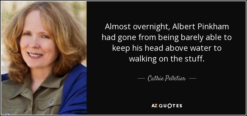 Almost overnight, Albert Pinkham had gone from being barely able to keep his head above water to walking on the stuff. - Cathie Pelletier