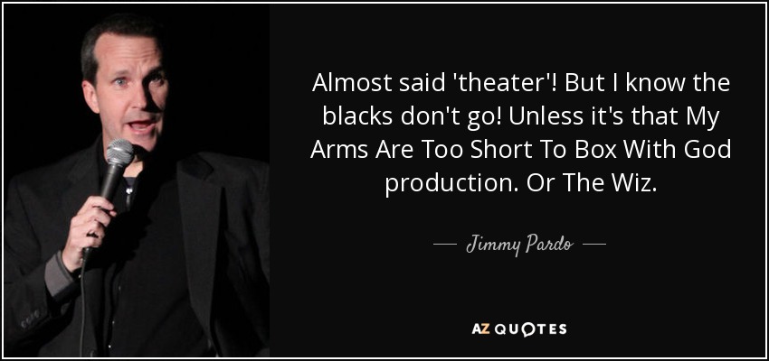 Almost said 'theater'! But I know the blacks don't go! Unless it's that My Arms Are Too Short To Box With God production. Or The Wiz. - Jimmy Pardo