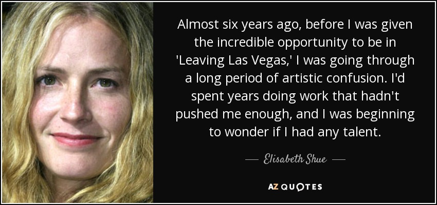 Almost six years ago, before I was given the incredible opportunity to be in 'Leaving Las Vegas,' I was going through a long period of artistic confusion. I'd spent years doing work that hadn't pushed me enough, and I was beginning to wonder if I had any talent. - Elisabeth Shue