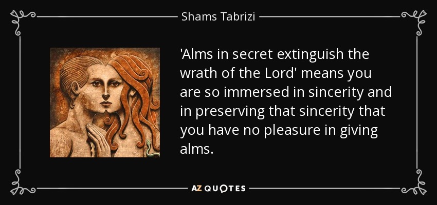'Alms in secret extinguish the wrath of the Lord' means you are so immersed in sincerity and in preserving that sincerity that you have no pleasure in giving alms. - Shams Tabrizi