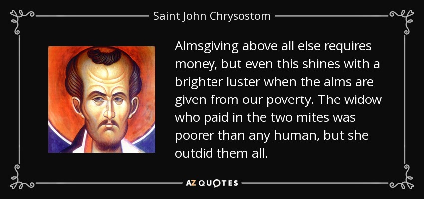 Almsgiving above all else requires money, but even this shines with a brighter luster when the alms are given from our poverty. The widow who paid in the two mites was poorer than any human, but she outdid them all. - Saint John Chrysostom