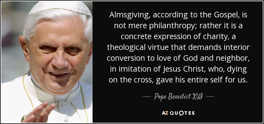 Almsgiving, according to the Gospel, is not mere philanthropy; rather it is a concrete expression of charity, a theological virtue that demands interior conversion to love of God and neighbor, in imitation of Jesus Christ, who, dying on the cross, gave his entire self for us. - Pope Benedict XVI