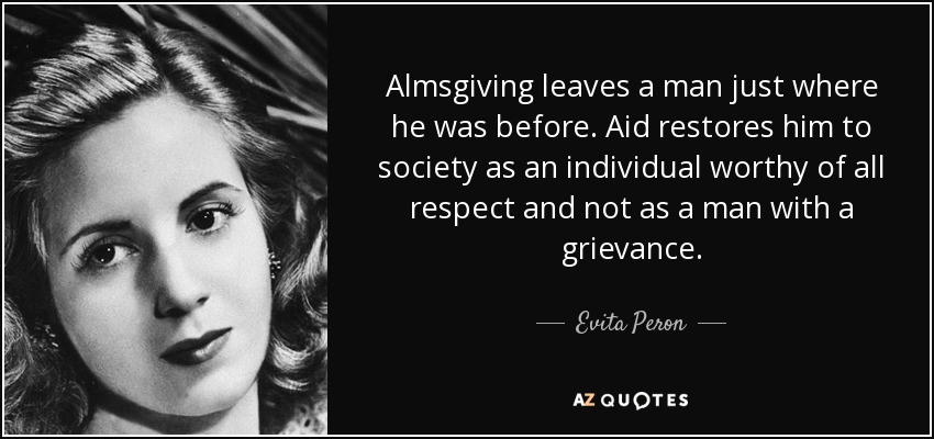 Almsgiving leaves a man just where he was before. Aid restores him to society as an individual worthy of all respect and not as a man with a grievance. - Evita Peron