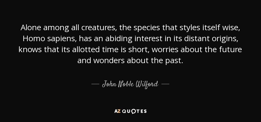 Alone among all creatures, the species that styles itself wise, Homo sapiens, has an abiding interest in its distant origins, knows that its allotted time is short, worries about the future and wonders about the past. - John Noble Wilford