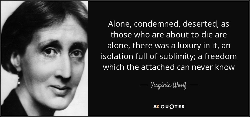 Alone, condemned, deserted, as those who are about to die are alone, there was a luxury in it, an isolation full of sublimity; a freedom which the attached can never know - Virginia Woolf