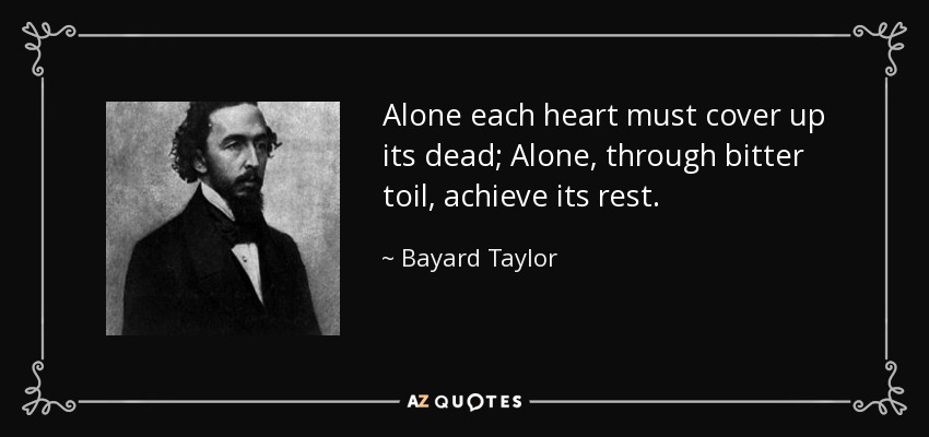 Alone each heart must cover up its dead; Alone, through bitter toil, achieve its rest. - Bayard Taylor