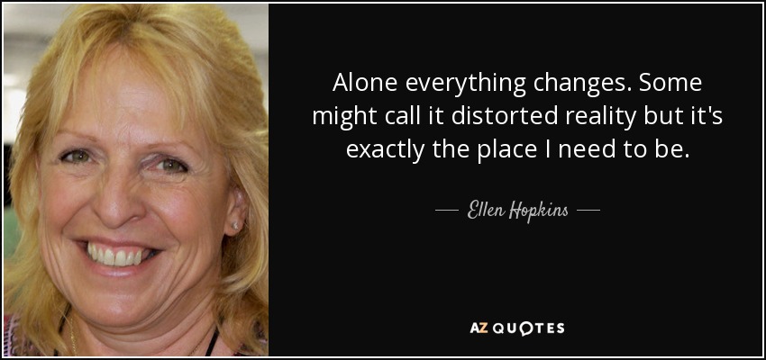 Alone everything changes. Some might call it distorted reality but it's exactly the place I need to be. - Ellen Hopkins